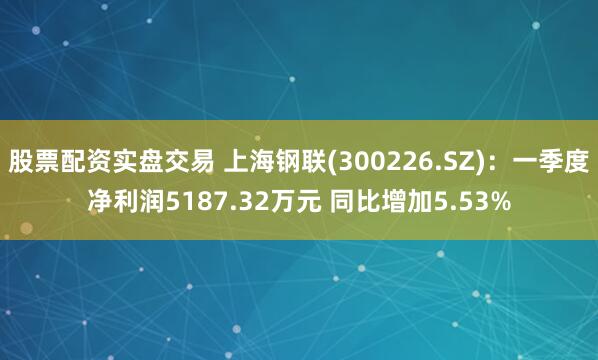 股票配资实盘交易 上海钢联(300226.SZ)：一季度净利润5187.32万元 同比增加5.53%