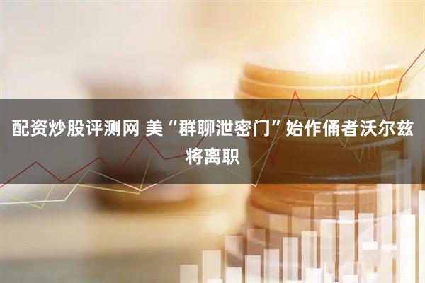 配资炒股评测网 美“群聊泄密门”始作俑者沃尔兹将离职