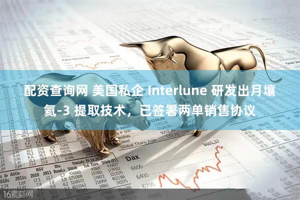 配资查询网 美国私企 Interlune 研发出月壤氦-3 提取技术，已签署两单销售协议