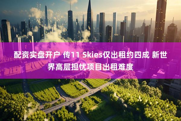配资实盘开户 传11 Skies仅出租约四成 新世界高层担忧项目出租难度