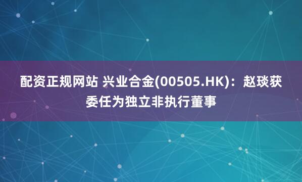 配资正规网站 兴业合金(00505.HK)：赵琰获委任为独立非执行董事
