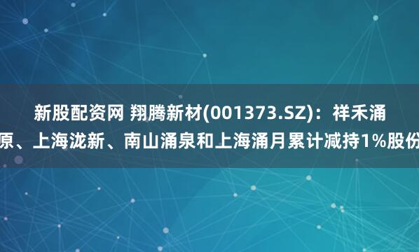 新股配资网 翔腾新材(001373.SZ)：祥禾涌原、上海泷新、南山涌泉和上海涌月累计减持1%股份