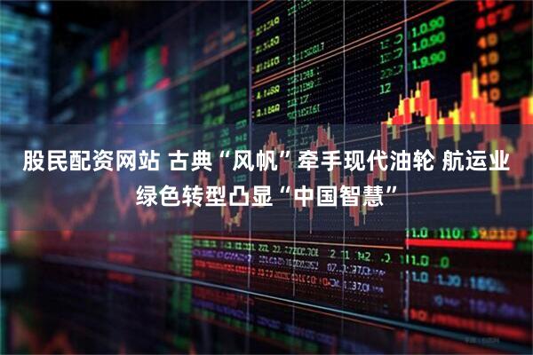股民配资网站 古典“风帆”牵手现代油轮 航运业绿色转型凸显“中国智慧”