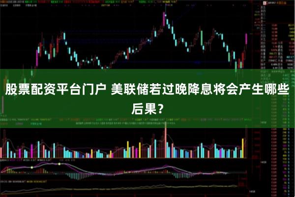 股票配资平台门户 美联储若过晚降息将会产生哪些后果？