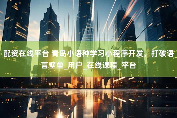 配资在线平台 青岛小语种学习小程序开发，打破语言壁垒_用户_在线课程_平台