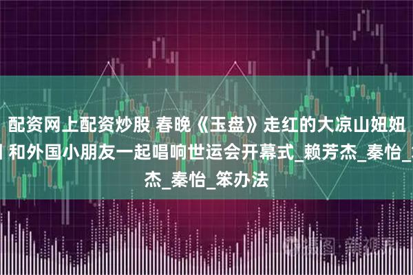 配资网上配资炒股 春晚《玉盘》走红的大凉山妞妞合唱团 和外国小朋友一起唱响世运会开幕式_赖芳杰_秦怡_笨办法