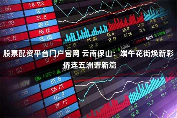 股票配资平台门户官网 云南保山：端午花街焕新彩 侨连五洲谱新篇