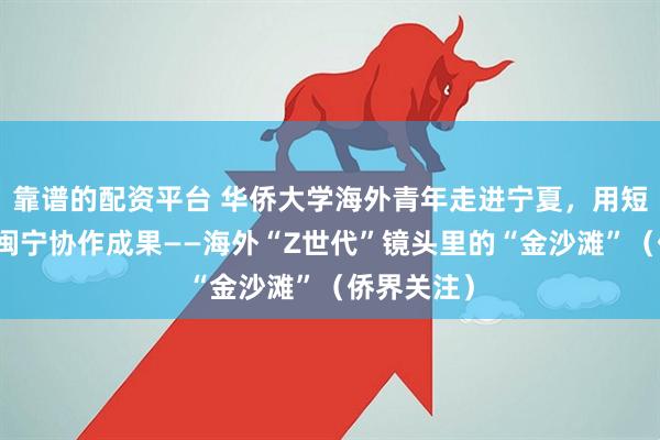 靠谱的配资平台 华侨大学海外青年走进宁夏，用短视频记录闽宁协作成果——海外“Z世代”镜头里的“金沙滩”（侨界关注）
