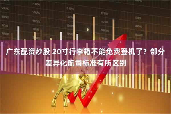广东配资炒股 20寸行李箱不能免费登机了？部分差异化航司标准有所区别