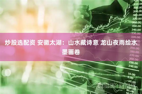 炒股选配资 安徽太湖：山水藏诗意 龙山夜雨绘水墨画卷