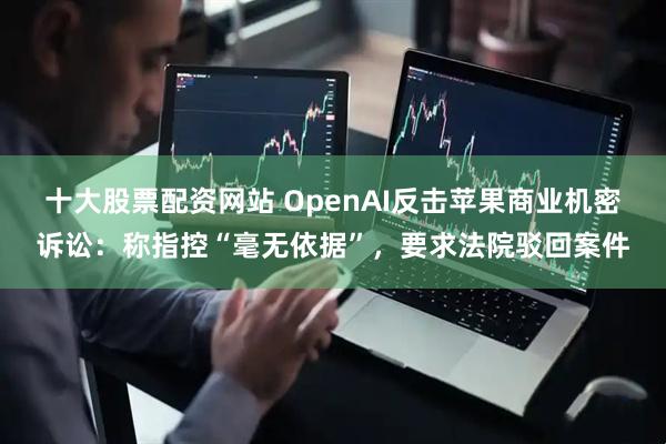 十大股票配资网站 OpenAI反击苹果商业机密诉讼：称指控“毫无依据”，要求法院驳回案件