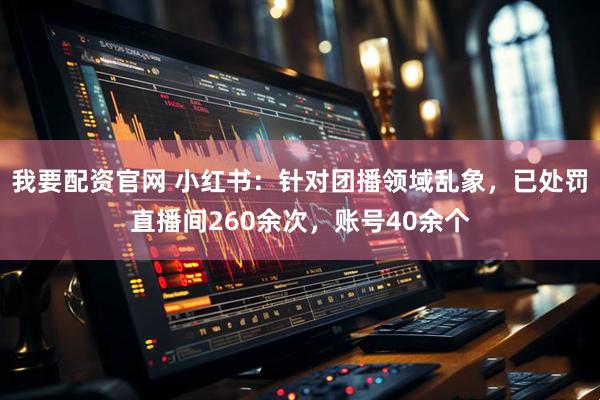 我要配资官网 小红书：针对团播领域乱象，已处罚直播间260余次，账号40余个