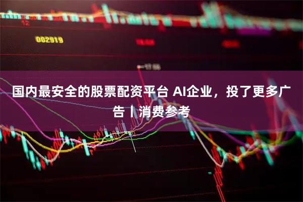 国内最安全的股票配资平台 AI企业，投了更多广告丨消费参考