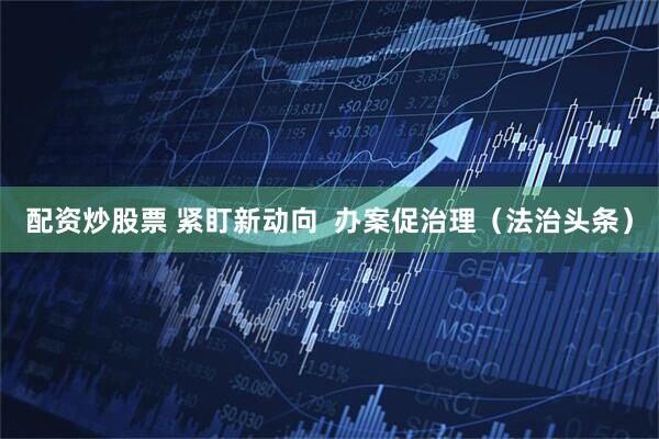 配资炒股票 紧盯新动向  办案促治理（法治头条）
