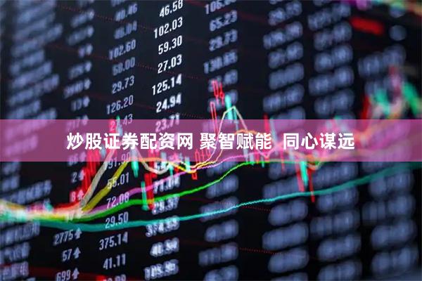炒股证券配资网 聚智赋能  同心谋远
